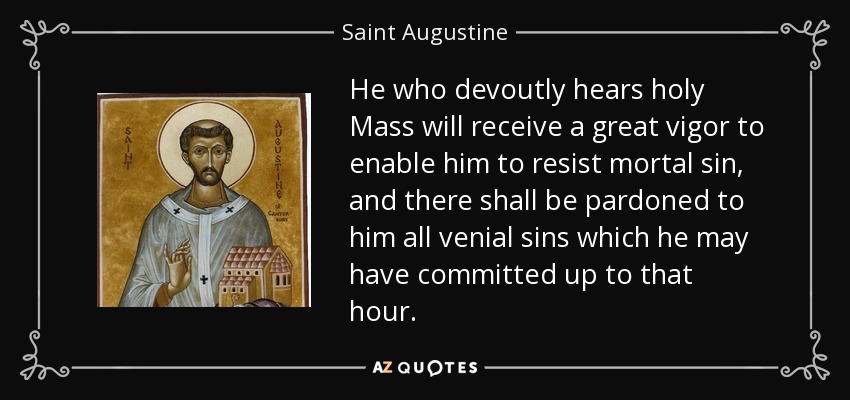 He who devoutly hears holy Mass will receive a great vigor to enable him to resist mortal sin, and there shall be pardoned to him all venial sins which he may have committed up to that hour. - Saint Augustine
