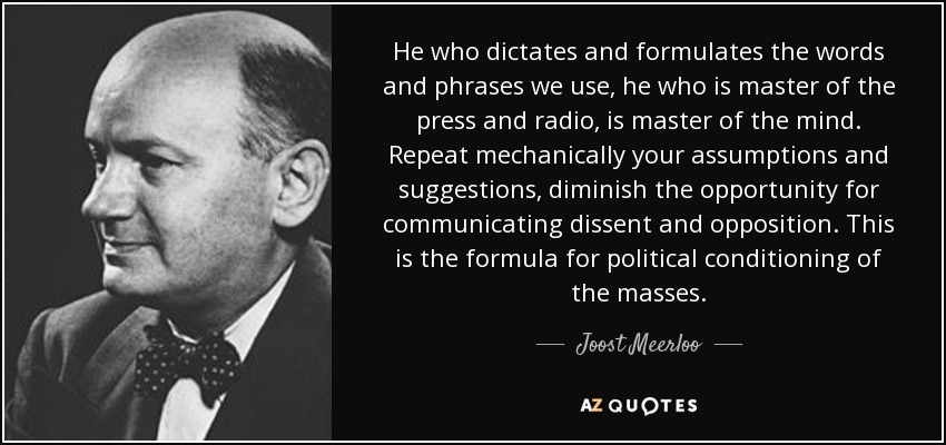 He who dictates and formulates the words and phrases we use, he who is master of the press and radio, is master of the mind. Repeat mechanically your assumptions and suggestions, diminish the opportunity for communicating dissent and opposition. This is the formula for political conditioning of the masses. - Joost Meerloo