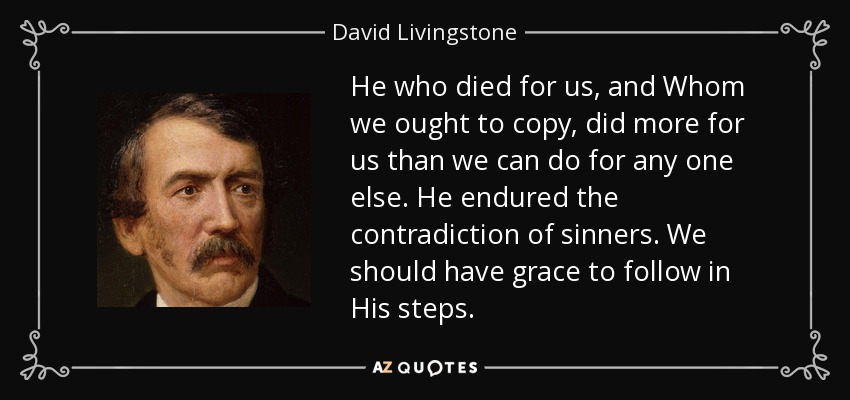He who died for us, and Whom we ought to copy, did more for us than we can do for any one else. He endured the contradiction of sinners. We should have grace to follow in His steps. - David Livingstone