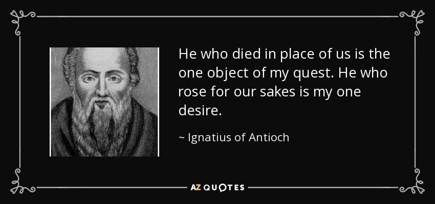 He who died in place of us is the one object of my quest. He who rose for our sakes is my one desire. - Ignatius of Antioch