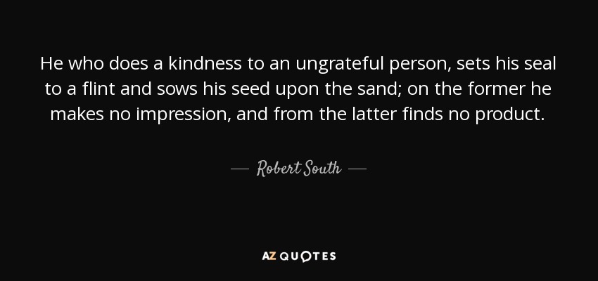 He who does a kindness to an ungrateful person, sets his seal to a flint and sows his seed upon the sand; on the former he makes no impression, and from the latter finds no product. - Robert South