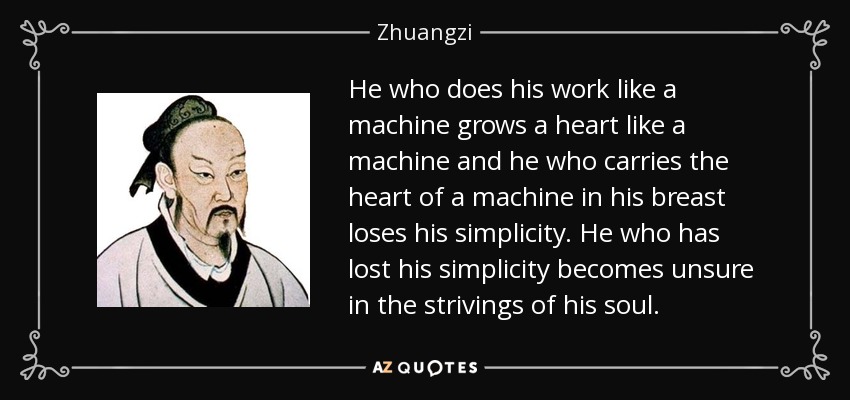 He who does his work like a machine grows a heart like a machine and he who carries the heart of a machine in his breast loses his simplicity. He who has lost his simplicity becomes unsure in the strivings of his soul. - Zhuangzi