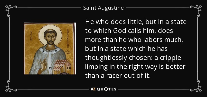 He who does little, but in a state to which God calls him, does more than he who labors much, but in a state which he has thoughtlessly chosen: a cripple limping in the right way is better than a racer out of it. - Saint Augustine