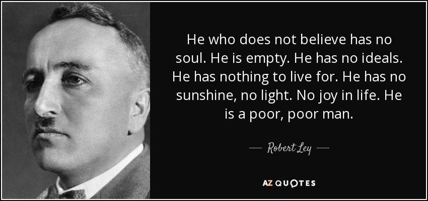 He who does not believe has no soul. He is empty. He has no ideals. He has nothing to live for. He has no sunshine, no light. No joy in life. He is a poor, poor man. - Robert Ley