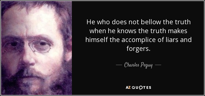 He who does not bellow the truth when he knows the truth makes himself the accomplice of liars and forgers. - Charles Peguy