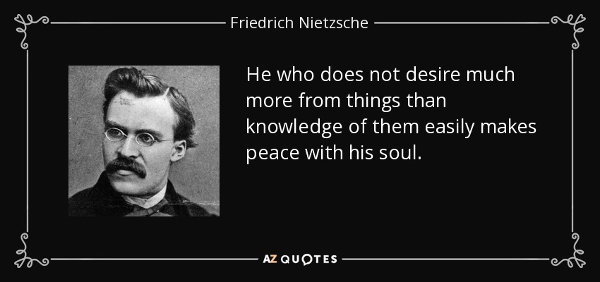 He who does not desire much more from things than knowledge of them easily makes peace with his soul. - Friedrich Nietzsche