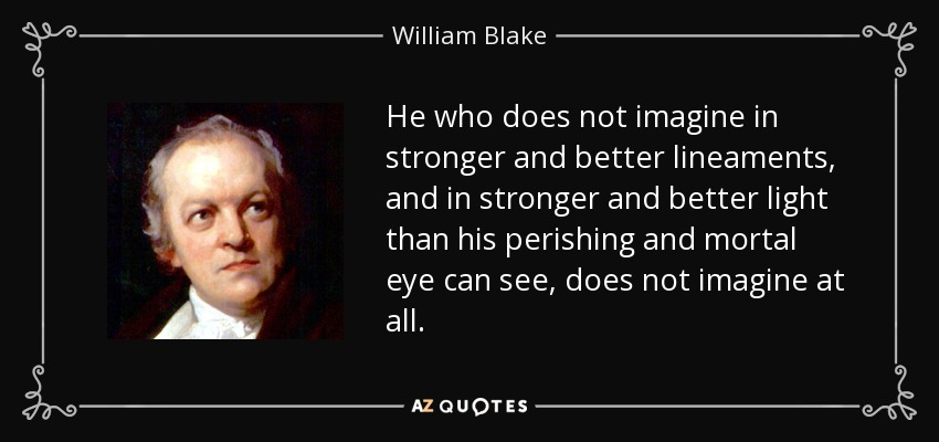 He who does not imagine in stronger and better lineaments, and in stronger and better light than his perishing and mortal eye can see, does not imagine at all. - William Blake