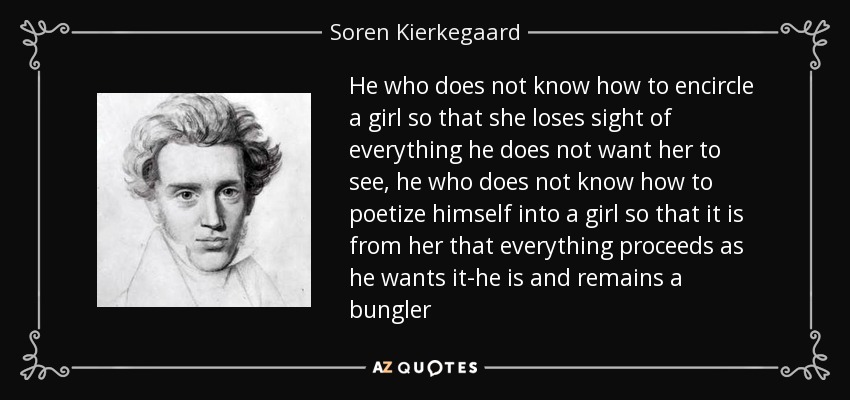He who does not know how to encircle a girl so that she loses sight of everything he does not want her to see, he who does not know how to poetize himself into a girl so that it is from her that everything proceeds as he wants it-he is and remains a bungler - Soren Kierkegaard