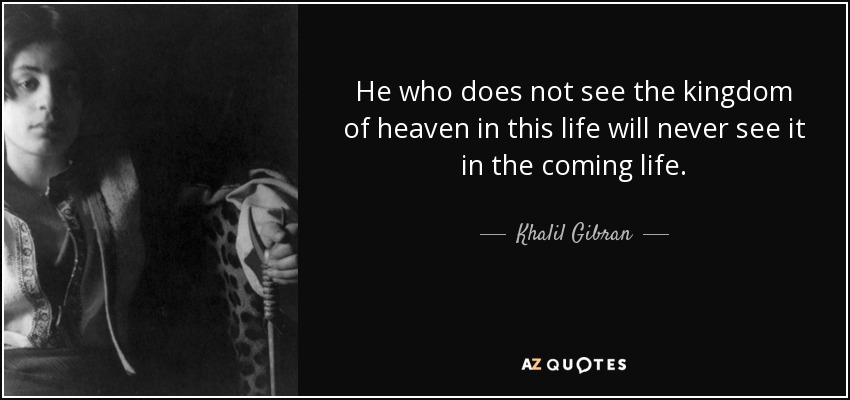 He who does not see the kingdom of heaven in this life will never see it in the coming life. - Khalil Gibran