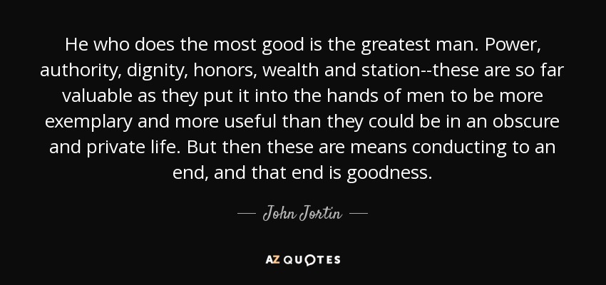 He who does the most good is the greatest man. Power, authority, dignity, honors, wealth and station--these are so far valuable as they put it into the hands of men to be more exemplary and more useful than they could be in an obscure and private life. But then these are means conducting to an end, and that end is goodness. - John Jortin