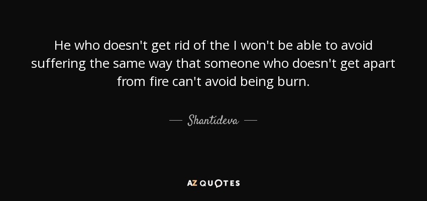 He who doesn't get rid of the I won't be able to avoid suffering the same way that someone who doesn't get apart from fire can't avoid being burn. - Shantideva