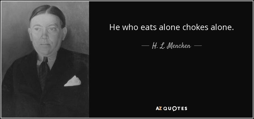 He who eats alone chokes alone. - H. L. Mencken