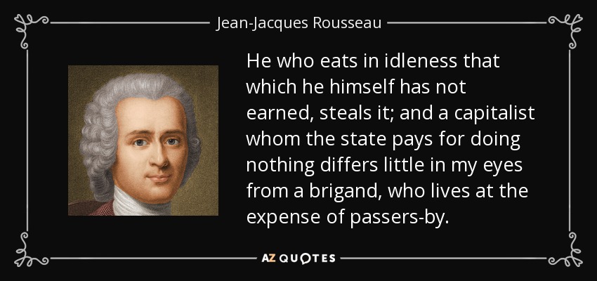 He who eats in idleness that which he himself has not earned, steals it; and a capitalist whom the state pays for doing nothing differs little in my eyes from a brigand, who lives at the expense of passers-by. - Jean-Jacques Rousseau