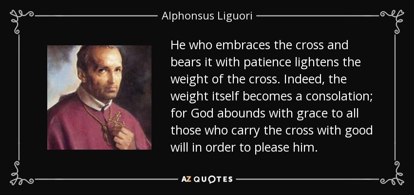 He who embraces the cross and bears it with patience lightens the weight of the cross. Indeed, the weight itself becomes a consolation; for God abounds with grace to all those who carry the cross with good will in order to please him. - Alphonsus Liguori