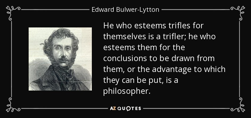 He who esteems trifles for themselves is a trifler; he who esteems them for the conclusions to be drawn from them, or the advantage to which they can be put, is a philosopher. - Edward Bulwer-Lytton, 1st Baron Lytton