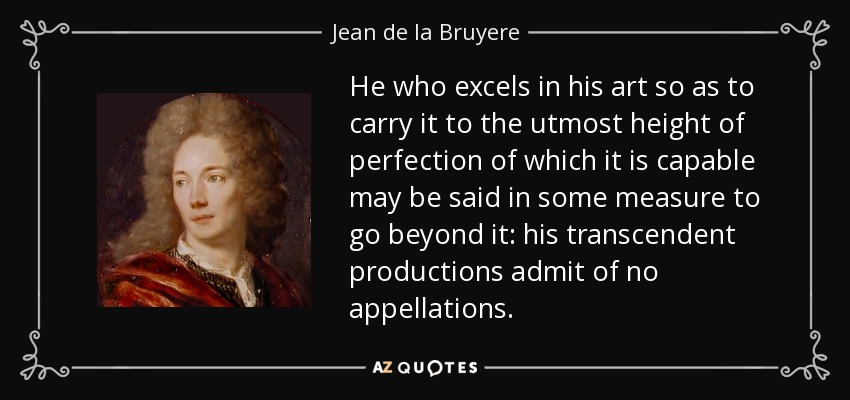 He who excels in his art so as to carry it to the utmost height of perfection of which it is capable may be said in some measure to go beyond it: his transcendent productions admit of no appellations. - Jean de la Bruyere