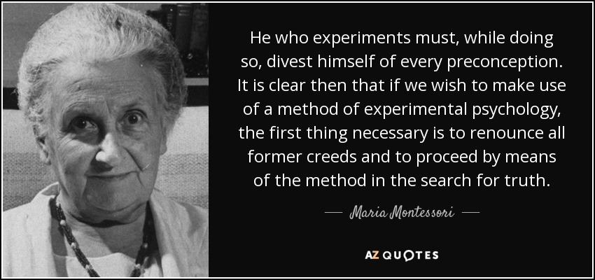 He who experiments must, while doing so, divest himself of every preconception. It is clear then that if we wish to make use of a method of experimental psychology, the first thing necessary is to renounce all former creeds and to proceed by means of the method in the search for truth. - Maria Montessori