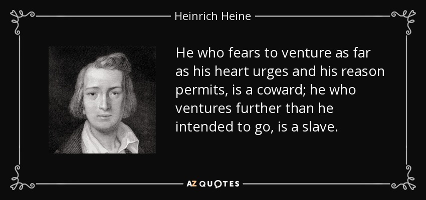 He who fears to venture as far as his heart urges and his reason permits, is a coward; he who ventures further than he intended to go, is a slave. - Heinrich Heine
