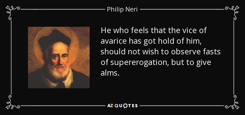 He who feels that the vice of avarice has got hold of him, should not wish to observe fasts of supererogation, but to give alms. - Philip Neri