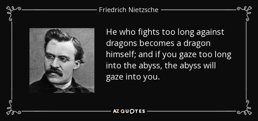 He who fights too long against dragons becomes a dragon himself; and if you gaze too long into the abyss, the abyss will gaze into you. - Friedrich Nietzsche