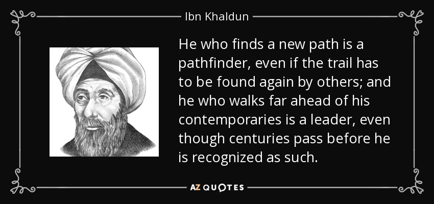 He who finds a new path is a pathfinder, even if the trail has to be found again by others; and he who walks far ahead of his contemporaries is a leader, even though centuries pass before he is recognized as such. - Ibn Khaldun
