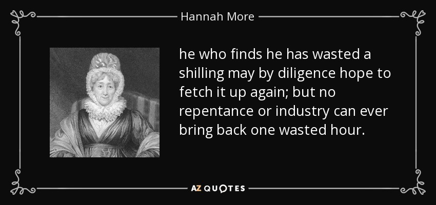 he who finds he has wasted a shilling may by diligence hope to fetch it up again; but no repentance or industry can ever bring back one wasted hour. - Hannah More