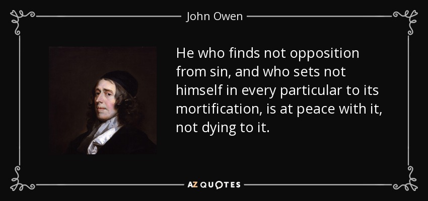 He who finds not opposition from sin, and who sets not himself in every particular to its mortification, is at peace with it, not dying to it. - John Owen