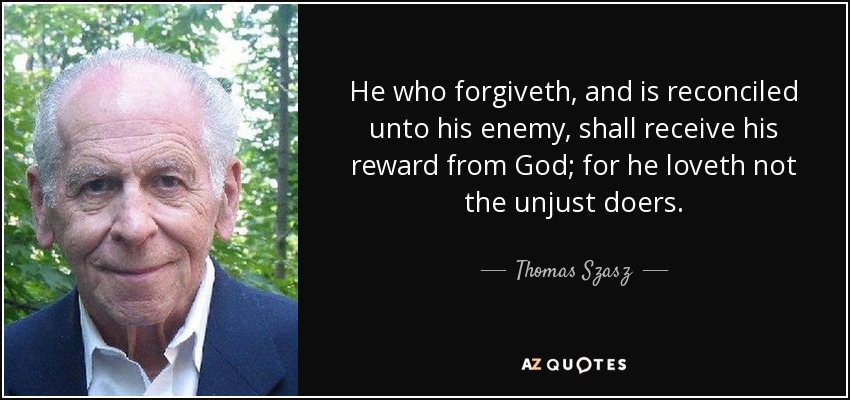 He who forgiveth, and is reconciled unto his enemy, shall receive his reward from God; for he loveth not the unjust doers. - Thomas Szasz