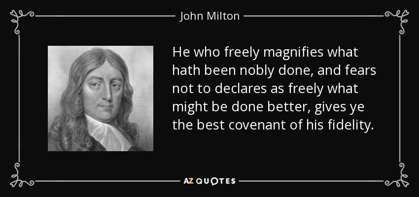 He who freely magnifies what hath been nobly done, and fears not to declares as freely what might be done better, gives ye the best covenant of his fidelity. - John Milton