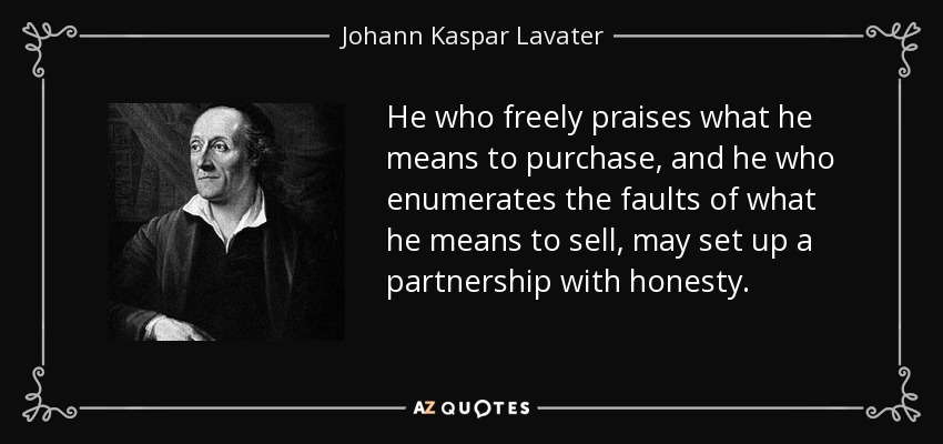 He who freely praises what he means to purchase, and he who enumerates the faults of what he means to sell, may set up a partnership with honesty. - Johann Kaspar Lavater