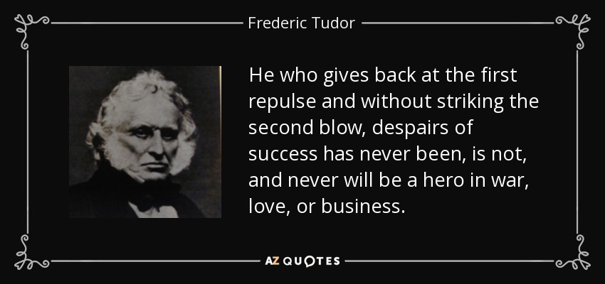 He who gives back at the first repulse and without striking the second blow, despairs of success has never been, is not, and never will be a hero in war, love, or business. - Frederic Tudor