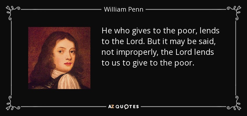 He who gives to the poor, lends to the Lord. But it may be said, not improperly, the Lord lends to us to give to the poor. - William Penn