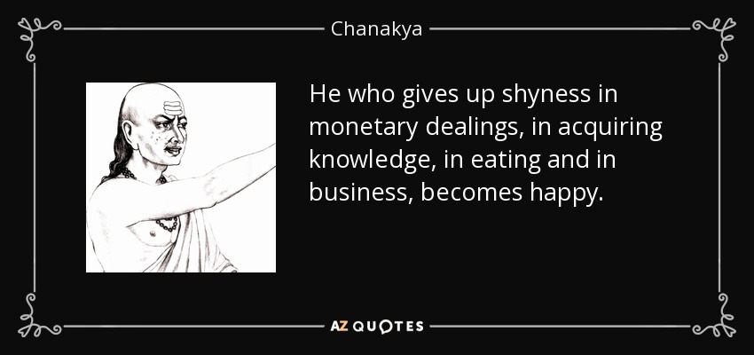 He who gives up shyness in monetary dealings, in acquiring knowledge, in eating and in business, becomes happy. - Chanakya