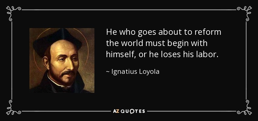 He who goes about to reform the world must begin with himself, or he loses his labor. - Ignatius of Loyola