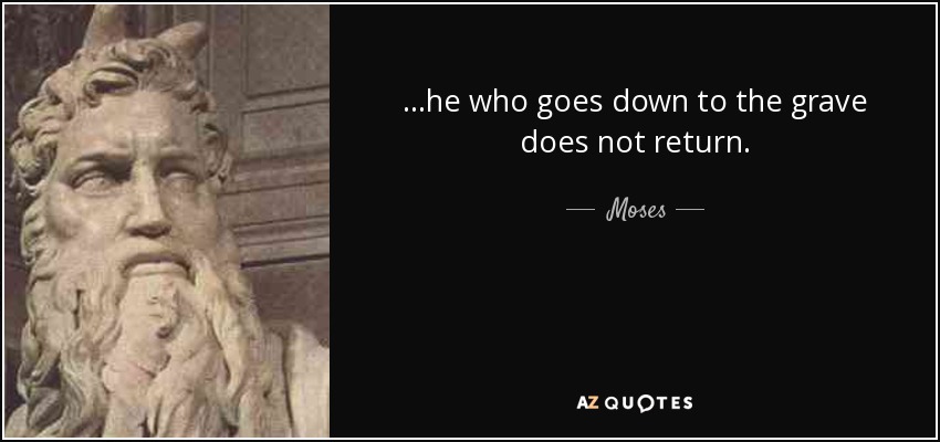...he who goes down to the grave does not return. - Moses