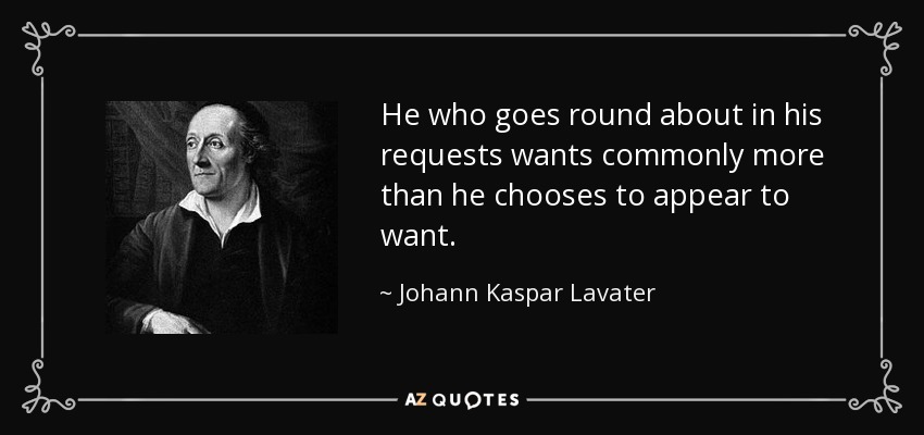 He who goes round about in his requests wants commonly more than he chooses to appear to want. - Johann Kaspar Lavater