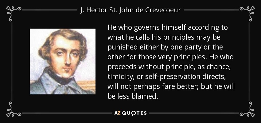 He who governs himself according to what he calls his principles may be punished either by one party or the other for those very principles. He who proceeds without principle, as chance, timidity, or self-preservation directs, will not perhaps fare better; but he will be less blamed. - J. Hector St. John de Crevecoeur
