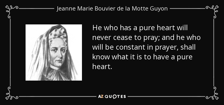 He who has a pure heart will never cease to pray; and he who will be constant in prayer, shall know what it is to have a pure heart. - Jeanne Marie Bouvier de la Motte Guyon