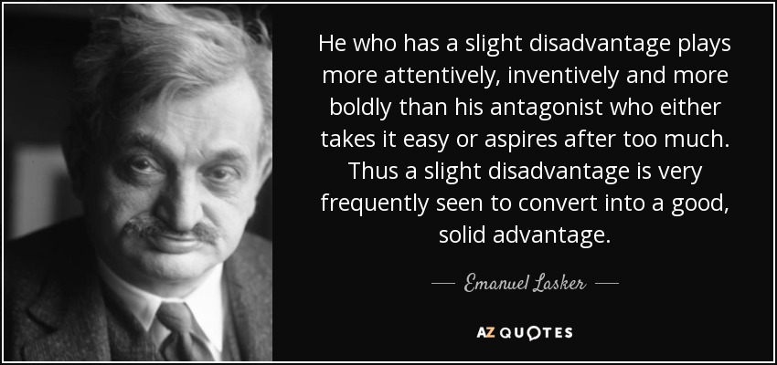 He who has a slight disadvantage plays more attentively, inventively and more boldly than his antagonist who either takes it easy or aspires after too much. Thus a slight disadvantage is very frequently seen to convert into a good, solid advantage. - Emanuel Lasker