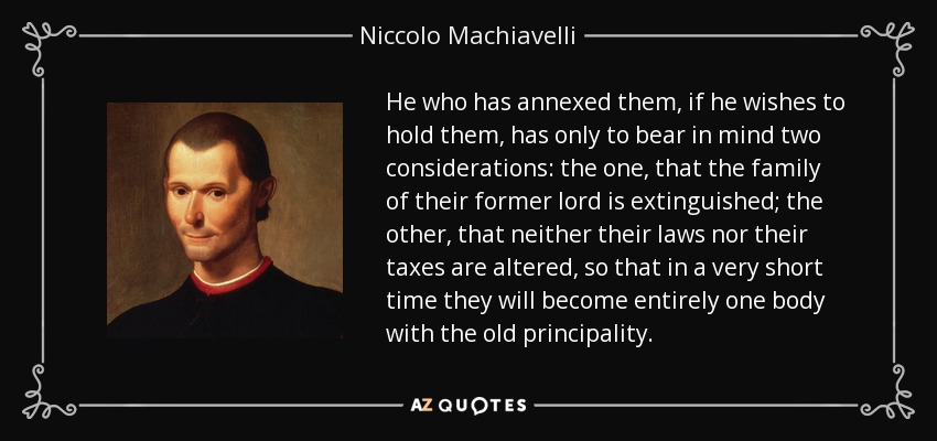 He who has annexed them, if he wishes to hold them, has only to bear in mind two considerations: the one, that the family of their former lord is extinguished; the other, that neither their laws nor their taxes are altered, so that in a very short time they will become entirely one body with the old principality. - Niccolo Machiavelli