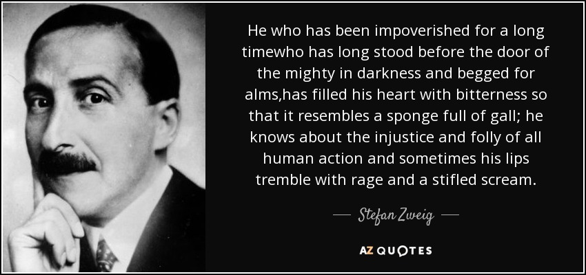 He who has been impoverished for a long timewho has long stood before the door of the mighty in darkness and begged for alms,has filled his heart with bitterness so that it resembles a sponge full of gall; he knows about the injustice and folly of all human action and sometimes his lips tremble with rage and a stifled scream. - Stefan Zweig