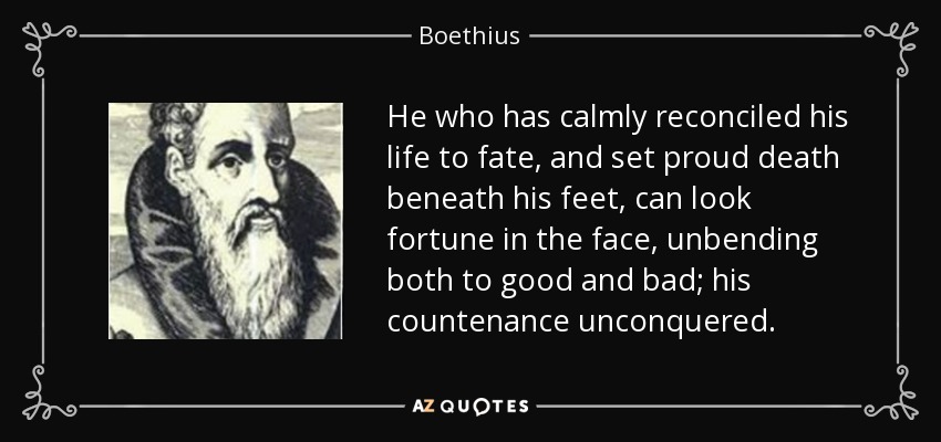 He who has calmly reconciled his life to fate, and set proud death beneath his feet, can look fortune in the face, unbending both to good and bad; his countenance unconquered. - Boethius