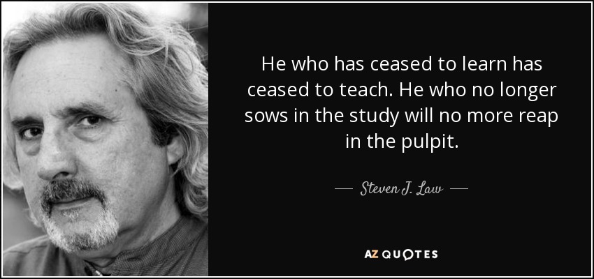 He who has ceased to learn has ceased to teach. He who no longer sows in the study will no more reap in the pulpit. - Steven J. Law