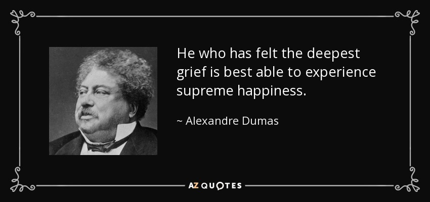 He who has felt the deepest grief is best able to experience supreme happiness. - Alexandre Dumas