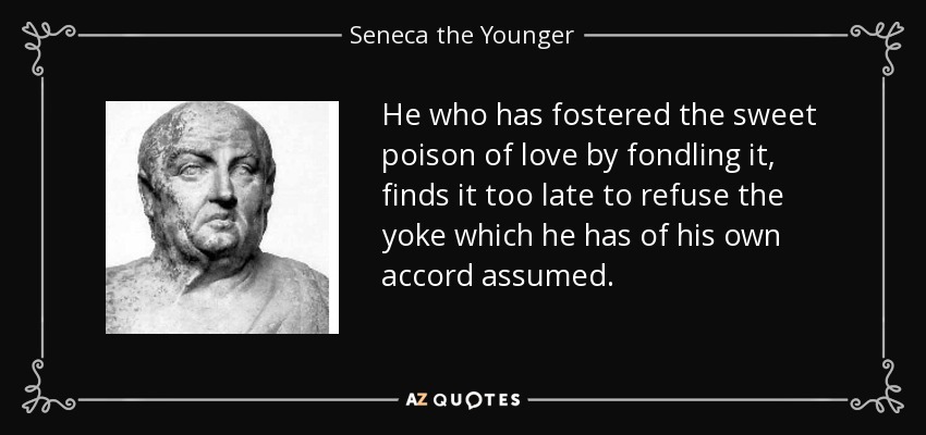 He who has fostered the sweet poison of love by fondling it, finds it too late to refuse the yoke which he has of his own accord assumed. - Seneca the Younger