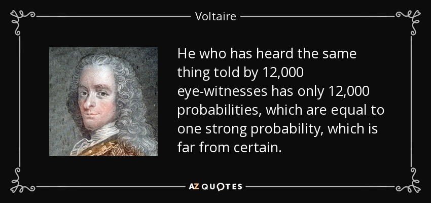 He who has heard the same thing told by 12,000 eye-witnesses has only 12,000 probabilities, which are equal to one strong probability, which is far from certain. - Voltaire