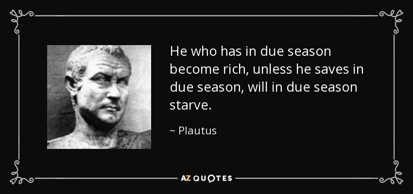 He who has in due season become rich, unless he saves in due season, will in due season starve. - Plautus