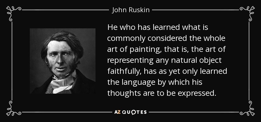 He who has learned what is commonly considered the whole art of painting, that is, the art of representing any natural object faithfully, has as yet only learned the language by which his thoughts are to be expressed. - John Ruskin