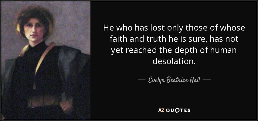 He who has lost only those of whose faith and truth he is sure, has not yet reached the depth of human desolation. - Evelyn Beatrice Hall