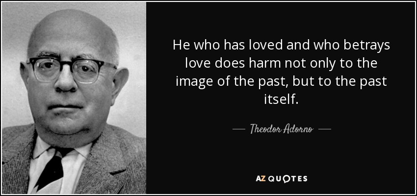 He who has loved and who betrays love does harm not only to the image of the past, but to the past itself. - Theodor Adorno